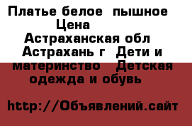 Платье белое, пышное › Цена ­ 600 - Астраханская обл., Астрахань г. Дети и материнство » Детская одежда и обувь   